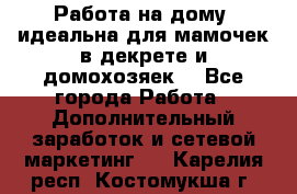  Работа на дому (идеальна для мамочек в декрете и домохозяек) - Все города Работа » Дополнительный заработок и сетевой маркетинг   . Карелия респ.,Костомукша г.